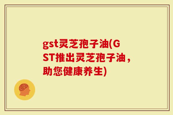 gst灵芝孢子油(GST推出灵芝孢子油，助您健康养生)