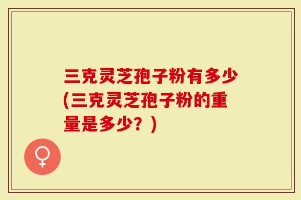 三克灵芝孢子粉有多少(三克灵芝孢子粉的重量是多少？)
