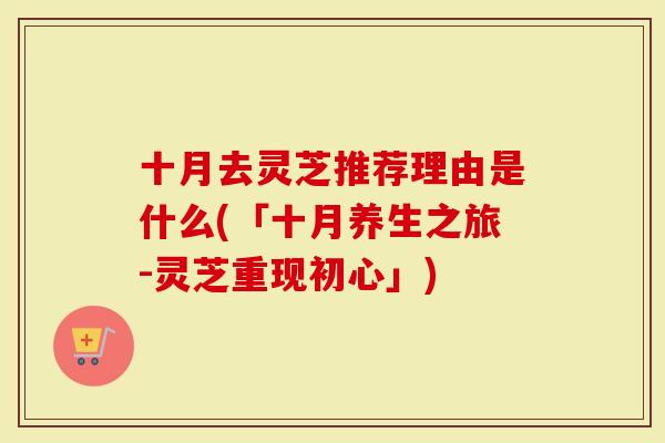 十月去灵芝推荐理由是什么(「十月养生之旅-灵芝重现初心」)-第1张图片-灵芝大师 十月去灵芝推荐理由是什么(「十月养生之旅-灵芝重现初心」)-第1张图片-灵芝大师
