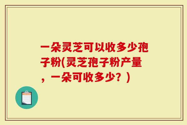 一朵灵芝可以收多少孢子粉(灵芝孢子粉产量，一朵可收多少？)