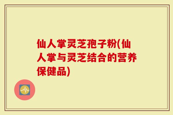 仙人掌灵芝孢子粉(仙人掌与灵芝结合的营养保健品)