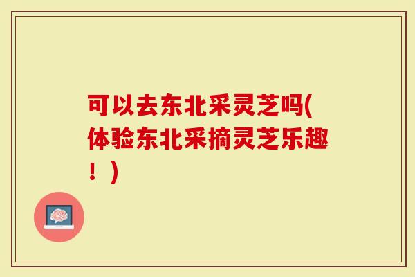 可以去东北采灵芝吗(体验东北采摘灵芝乐趣！)