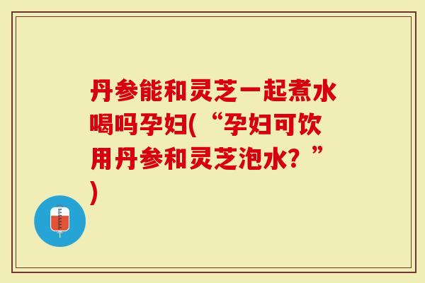 丹参能和灵芝一起煮水喝吗孕妇(“孕妇可饮用丹参和灵芝泡水？”)