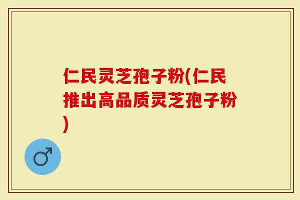 仁民灵芝孢子粉(仁民推出高品质灵芝孢子粉)