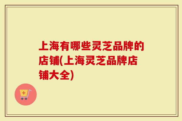 上海有哪些灵芝品牌的店铺(上海灵芝品牌店铺大全)