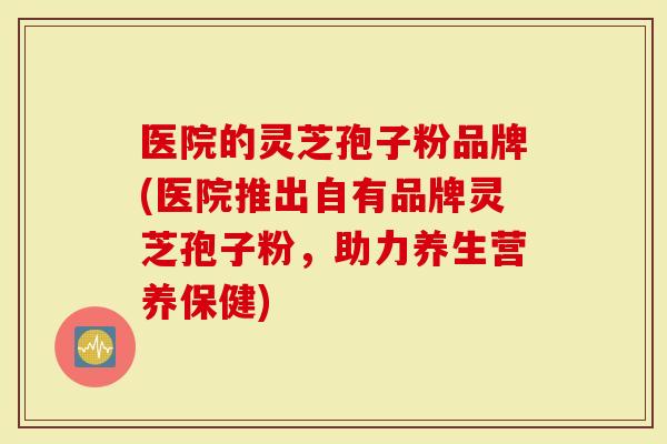 医院的灵芝孢子粉品牌(医院推出自有品牌灵芝孢子粉，助力养生营养保健)