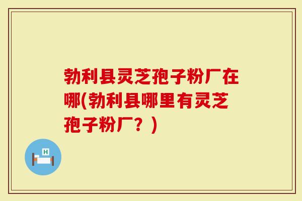勃利县灵芝孢子粉厂在哪(勃利县哪里有灵芝孢子粉厂？)