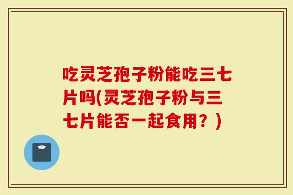 吃灵芝孢子粉能吃三七片吗(灵芝孢子粉与三七片能否一起食用？)