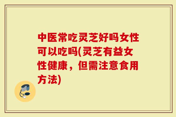 中医常吃灵芝好吗女性可以吃吗(灵芝有益女性健康，但需注意食用方法)
