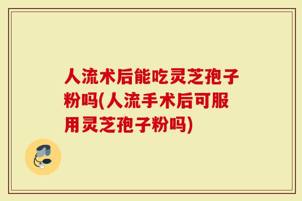 人流术后能吃灵芝孢子粉吗(人流手术后可服用灵芝孢子粉吗)