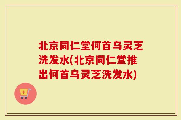 北京同仁堂何首乌灵芝洗发水(北京同仁堂推出何首乌灵芝洗发水)