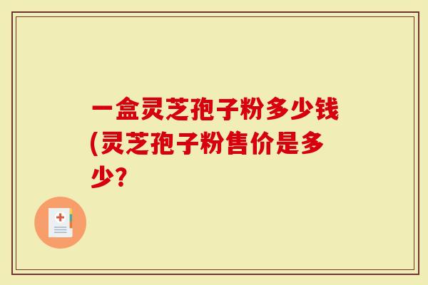 一盒灵芝孢子粉多少钱(灵芝孢子粉售价是多少？