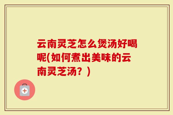 云南灵芝怎么煲汤好喝呢(如何煮出美味的云南灵芝汤？)