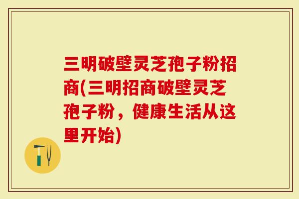 三明破壁灵芝孢子粉招商(三明招商破壁灵芝孢子粉，健康生活从这里开始)
