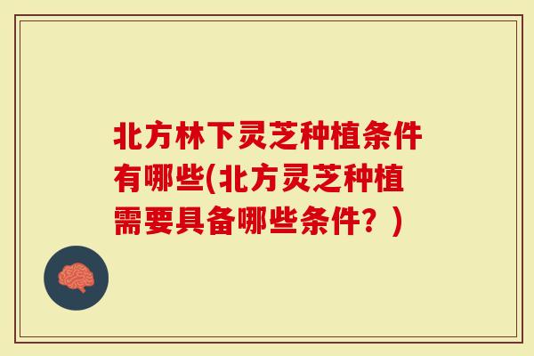 北方林下灵芝种植条件有哪些(北方灵芝种植需要具备哪些条件？)