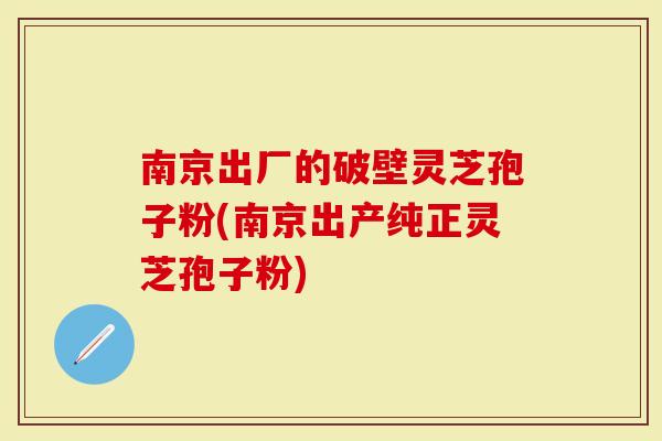 南京出厂的破壁灵芝孢子粉(南京出产纯正灵芝孢子粉)