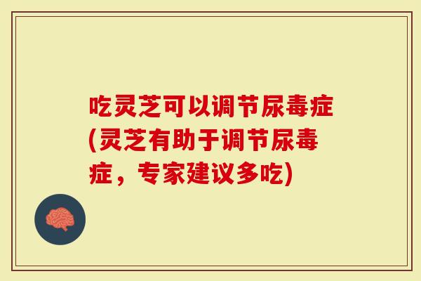 吃灵芝可以调节尿毒症(灵芝有助于调节尿毒症，专家建议多吃)