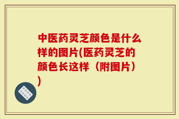 中医药灵芝颜色是什么样的图片(医药灵芝的颜色长这样（附图片）)