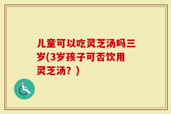 儿童可以吃灵芝汤吗三岁(3岁孩子可否饮用灵芝汤？)