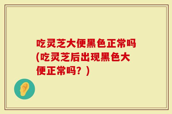 吃灵芝大便黑色正常吗(吃灵芝后出现黑色大便正常吗？)