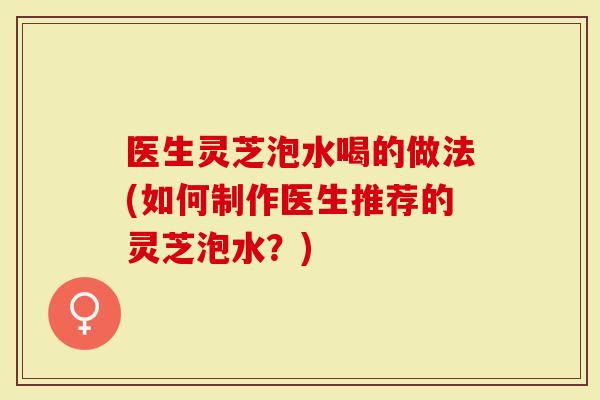 医生灵芝泡水喝的做法(如何制作医生推荐的灵芝泡水？)