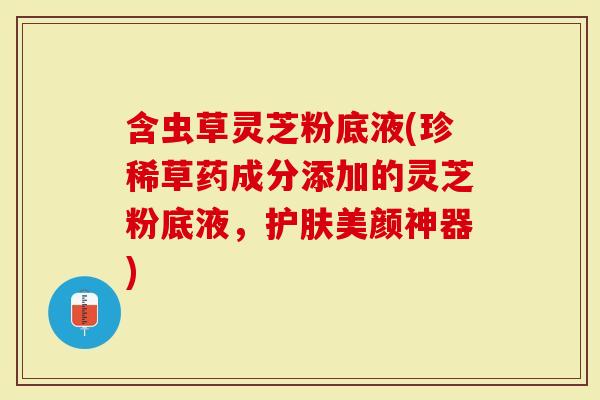 含虫草灵芝粉底液(珍稀草药成分添加的灵芝粉底液，护肤美颜神器)