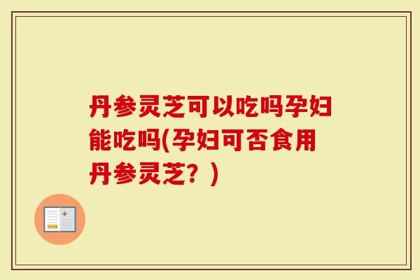 丹参灵芝可以吃吗孕妇能吃吗(孕妇可否食用丹参灵芝？)-第1张图片-灵芝大师