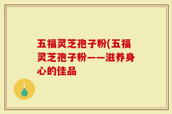 五福灵芝孢子粉(五福灵芝孢子粉——滋养身心的佳品-第1张图片-灵芝大师 五福灵芝孢子粉(五福灵芝孢子粉——滋养身心的佳品-第1张图片-灵芝大师