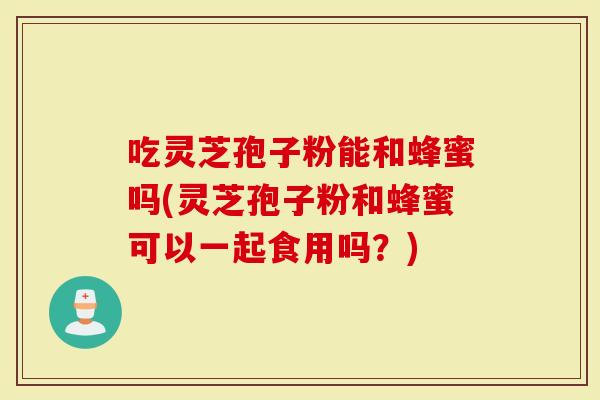 吃灵芝孢子粉能和蜂蜜吗(灵芝孢子粉和蜂蜜可以一起食用吗？)