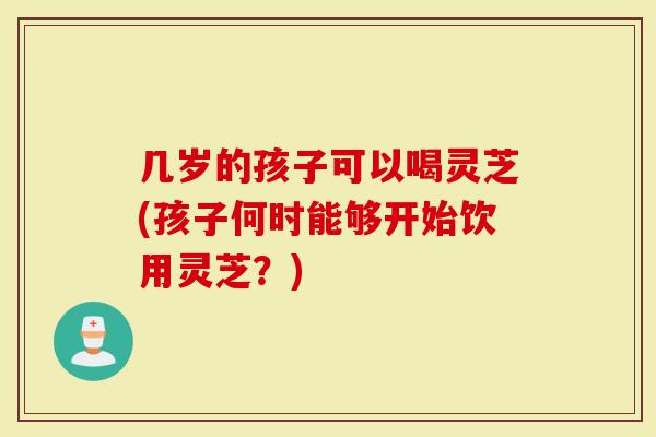几岁的孩子可以喝灵芝(孩子何时能够开始饮用灵芝？)
