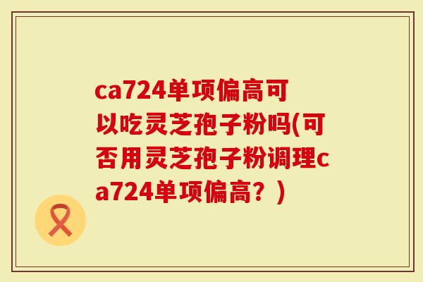 ca724单项偏高可以吃灵芝孢子粉吗(可否用灵芝孢子粉调理ca724单项偏高？)