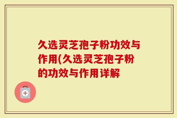 久选灵芝孢子粉功效与作用(久选灵芝孢子粉的功效与作用详解