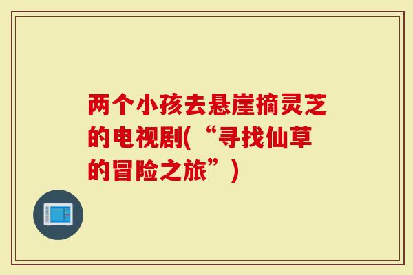 两个小孩去悬崖摘灵芝的电视剧(“寻找仙草的冒险之旅”)