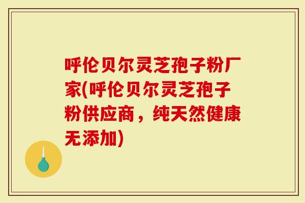 呼伦贝尔灵芝孢子粉厂家(呼伦贝尔灵芝孢子粉供应商，纯天然健康无添加)
