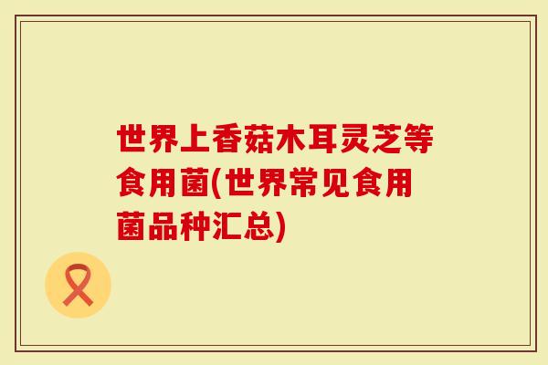 世界上香菇木耳灵芝等食用菌(世界常见食用菌品种汇总)