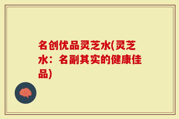 名创优品灵芝水(灵芝水：名副其实的健康佳品)