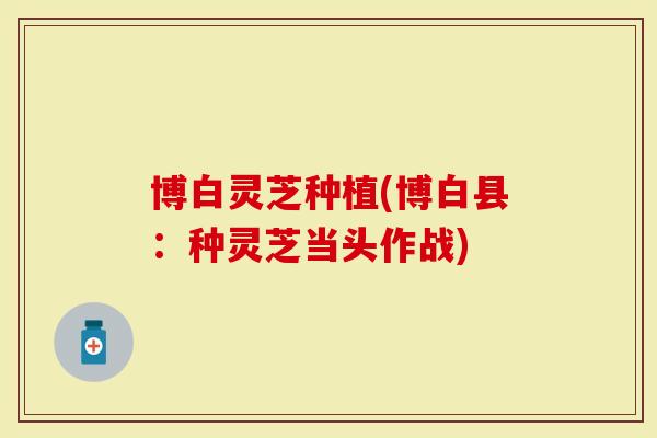 博白灵芝种植(博白县：种灵芝当头作战)