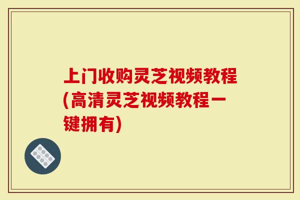 上门收购灵芝视频教程(高清灵芝视频教程一键拥有)