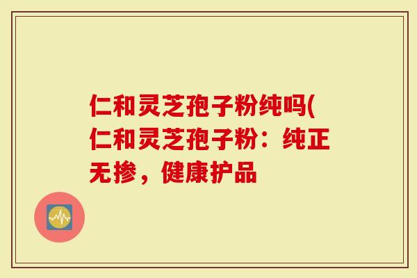仁和灵芝孢子粉纯吗(仁和灵芝孢子粉：纯正无掺，健康护品