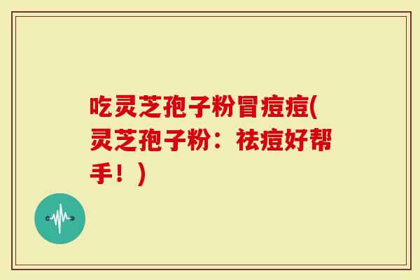吃灵芝孢子粉冒痘痘(灵芝孢子粉：祛痘好帮手！)