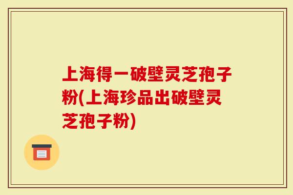 上海得一破壁灵芝孢子粉(上海珍品出破壁灵芝孢子粉)