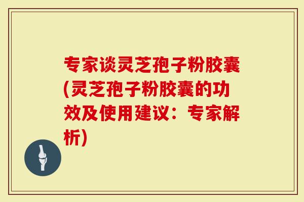 专家谈灵芝孢子粉胶囊(灵芝孢子粉胶囊的功效及使用建议：专家解析)
