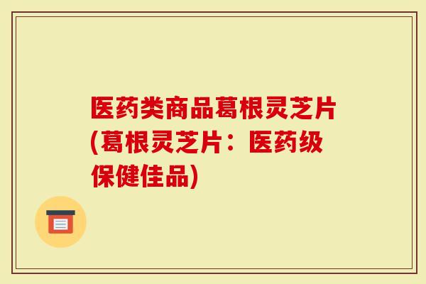 医药类商品葛根灵芝片(葛根灵芝片：医药级保健佳品)