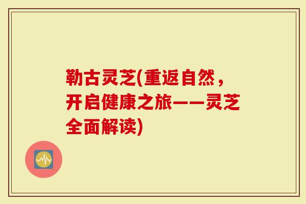 勒古灵芝(重返自然，开启健康之旅——灵芝全面解读)