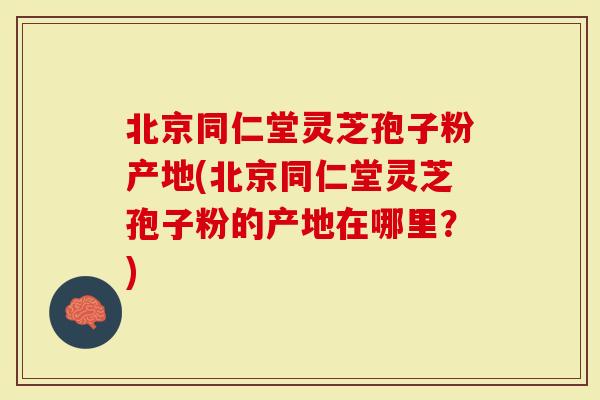 北京同仁堂灵芝孢子粉产地(北京同仁堂灵芝孢子粉的产地在哪里？)
