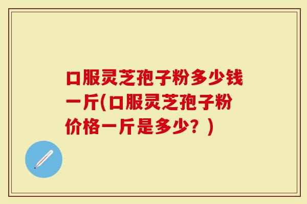 口服灵芝孢子粉多少钱一斤(口服灵芝孢子粉价格一斤是多少？)
