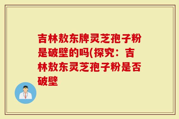 吉林敖东牌灵芝孢子粉是破壁的吗(探究:吉林敖东灵芝孢子粉是否破壁-第1张图片-灵芝大师 吉林敖东牌灵芝孢子粉是破壁的吗(探究:吉林敖东灵芝孢子粉是否破壁-第1张图片-灵芝大师