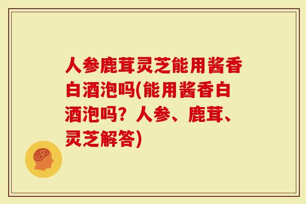 人参鹿茸灵芝能用酱香白酒泡吗(能用酱香白酒泡吗？人参、鹿茸、灵芝解答)