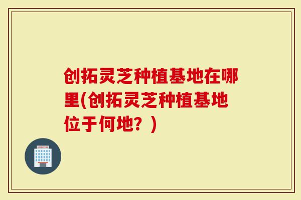 创拓灵芝种植基地在哪里(创拓灵芝种植基地位于何地?)-第1张图片-灵芝大师 创拓灵芝种植基地在哪里(创拓灵芝种植基地位于何地?)-第1张图片-灵芝大师