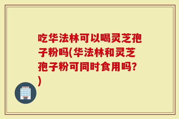 吃华法林可以喝灵芝孢子粉吗(华法林和灵芝孢子粉可同时食用吗？)